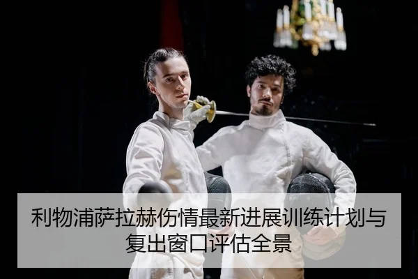 利物浦萨拉赫伤情最新进展训练计划与复出窗口评估全景
