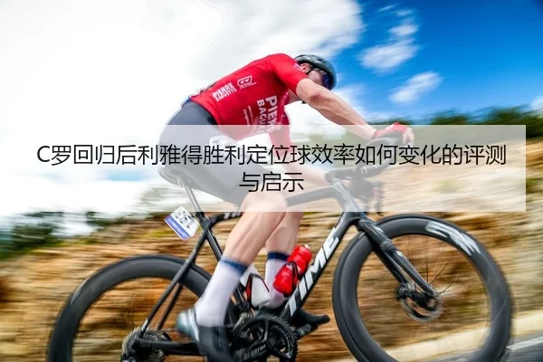 C罗回归后利雅得胜利定位球效率如何变化的评测与启示