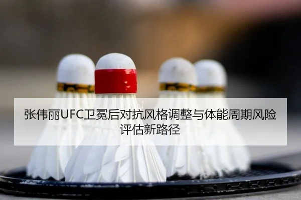 张伟丽UFC卫冕后对抗风格调整与体能周期风险评估新路径